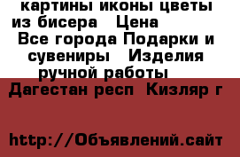 картины,иконы,цветы из бисера › Цена ­ 2 000 - Все города Подарки и сувениры » Изделия ручной работы   . Дагестан респ.,Кизляр г.